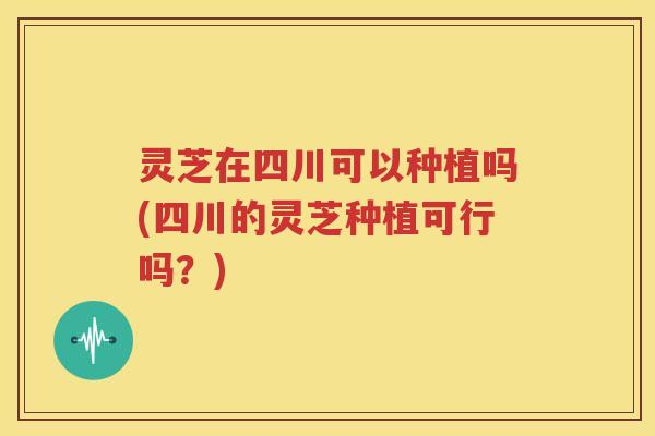 灵芝在四川可以种植吗(四川的灵芝种植可行吗？)