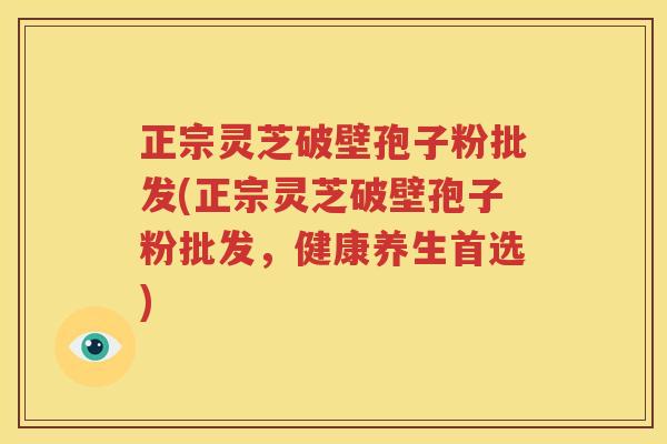 正宗灵芝破壁孢子粉批发(正宗灵芝破壁孢子粉批发，健康养生首选)