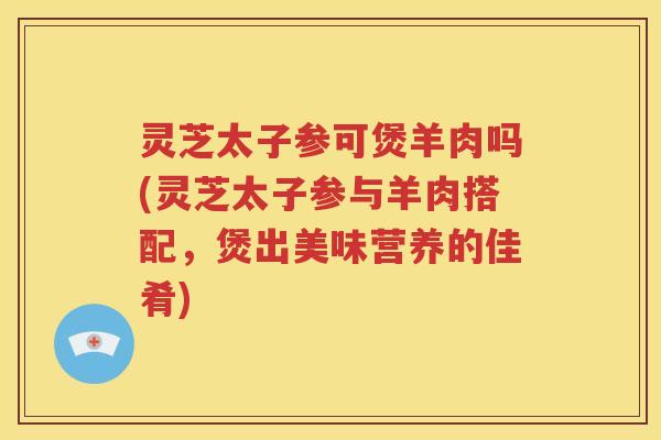 灵芝太子参可煲羊肉吗(灵芝太子参与羊肉搭配，煲出美味营养的佳肴)