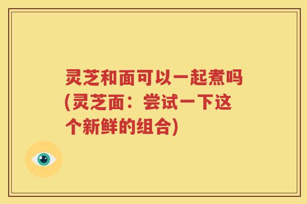 灵芝和面可以一起煮吗(灵芝面：尝试一下这个新鲜的组合)