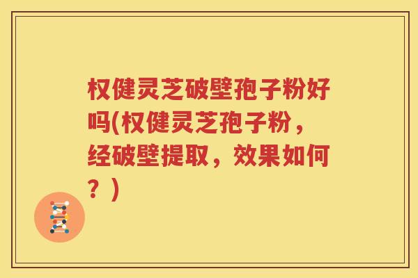 权健灵芝破壁孢子粉好吗(权健灵芝孢子粉，经破壁提取，效果如何？)