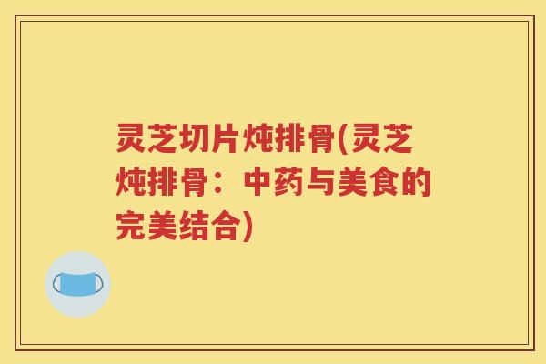 灵芝切片炖排骨(灵芝炖排骨：中药与美食的完美结合)