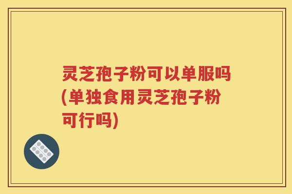 灵芝孢子粉可以单服吗(单独食用灵芝孢子粉可行吗)