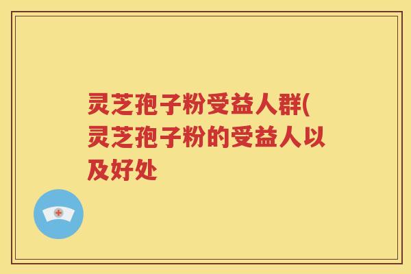 灵芝孢子粉受益人群(灵芝孢子粉的受益人以及好处