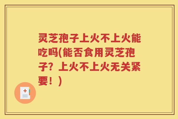 灵芝孢子上火不上火能吃吗(能否食用灵芝孢子？上火不上火无关紧要！)