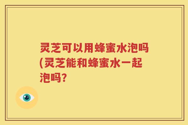 灵芝可以用蜂蜜水泡吗(灵芝能和蜂蜜水一起泡吗？
