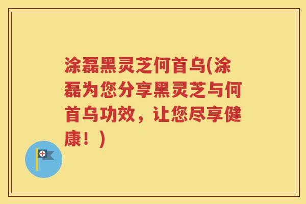 涂磊黑灵芝何首乌(涂磊为您分享黑灵芝与何首乌功效，让您尽享健康！)