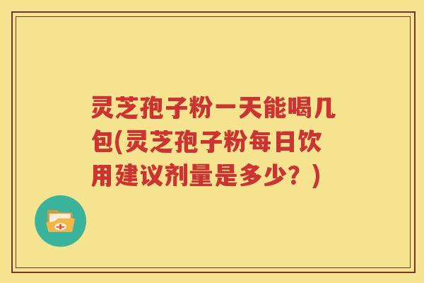灵芝孢子粉一天能喝几包(灵芝孢子粉每日饮用建议剂量是多少？)