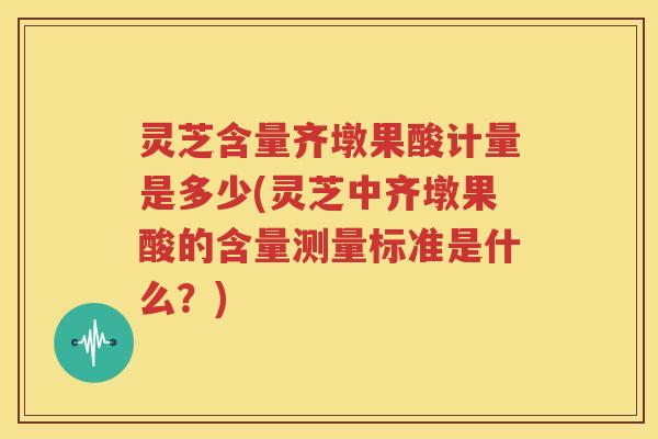 灵芝含量齐墩果酸计量是多少(灵芝中齐墩果酸的含量测量标准是什么？)