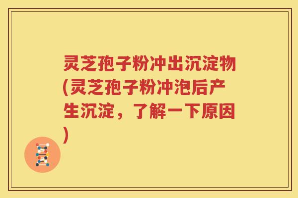 灵芝孢子粉冲出沉淀物(灵芝孢子粉冲泡后产生沉淀，了解一下原因)