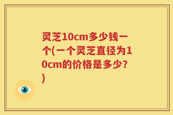 灵芝10cm多少钱一个(一个灵芝直径为10cm的价格是多少？)