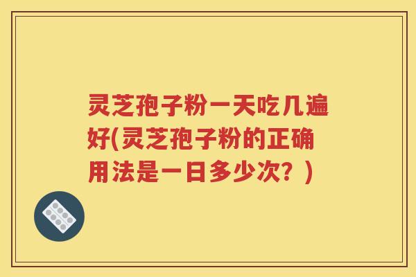 灵芝孢子粉一天吃几遍好(灵芝孢子粉的正确用法是一日多少次？)