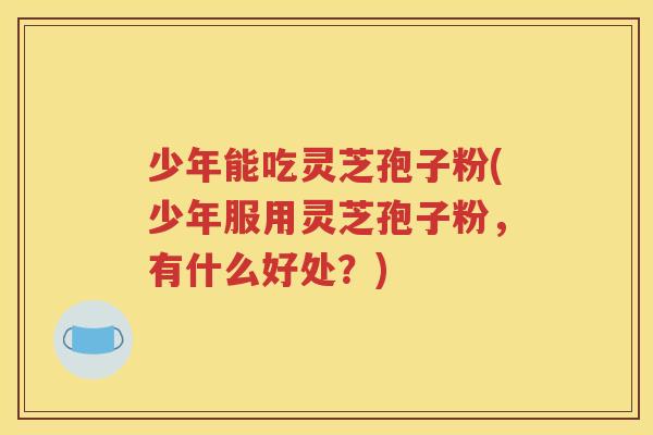 少年能吃灵芝孢子粉(少年服用灵芝孢子粉，有什么好处？)