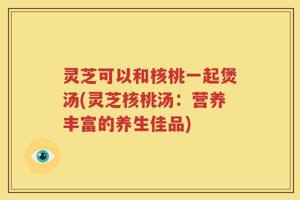 灵芝可以和核桃一起煲汤(灵芝核桃汤：营养丰富的养生佳品)