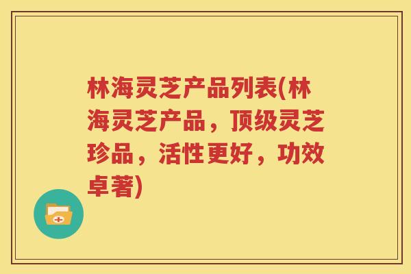 林海灵芝产品列表(林海灵芝产品，顶级灵芝珍品，活性更好，功效卓著)