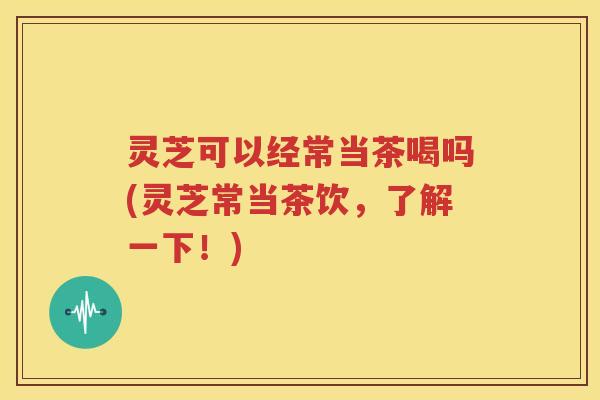 灵芝可以经常当茶喝吗(灵芝常当茶饮，了解一下！)