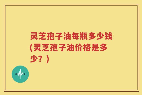 灵芝孢子油每瓶多少钱(灵芝孢子油价格是多少？)