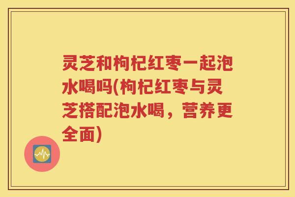 灵芝和枸杞红枣一起泡水喝吗(枸杞红枣与灵芝搭配泡水喝，营养更全面)