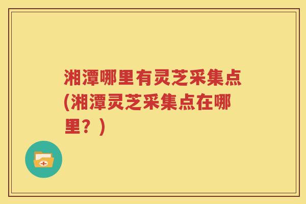 湘潭哪里有灵芝采集点(湘潭灵芝采集点在哪里？)