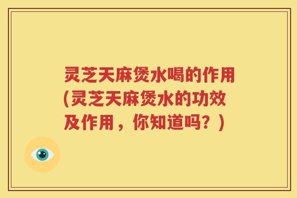 灵芝天麻煲水喝的作用(灵芝天麻煲水的功效及作用，你知道吗？)