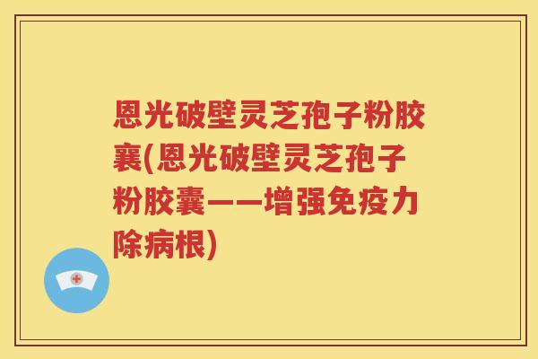 恩光破壁灵芝孢子粉胶襄(恩光破壁灵芝孢子粉胶囊——增强免疫力除病根)