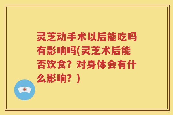 灵芝动手术以后能吃吗有影响吗(灵芝术后能否饮食？对身体会有什么影响？)