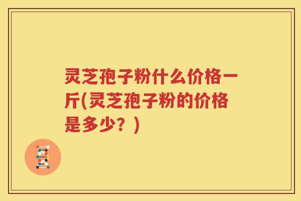 灵芝孢子粉什么价格一斤(灵芝孢子粉的价格是多少？)