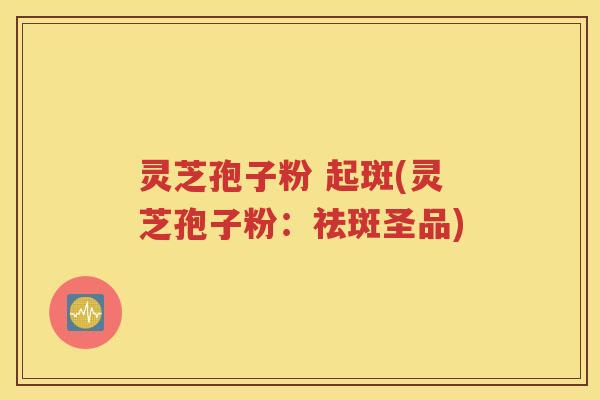 灵芝孢子粉 起斑(灵芝孢子粉：祛斑圣品)