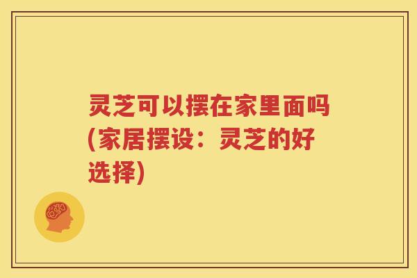 灵芝可以摆在家里面吗(家居摆设：灵芝的好选择)