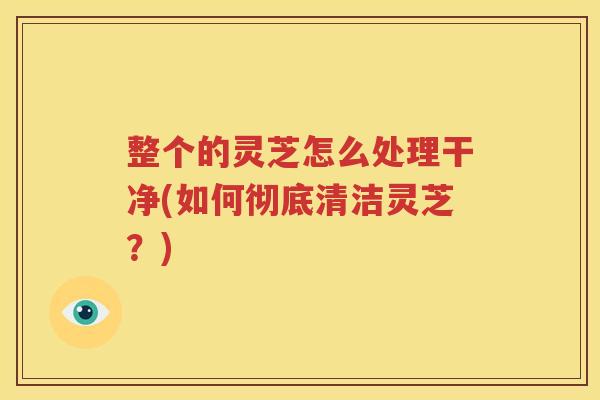 整个的灵芝怎么处理干净(如何彻底清洁灵芝？)