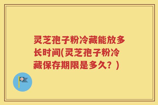 灵芝孢子粉冷藏能放多长时间(灵芝孢子粉冷藏保存期限是多久？)