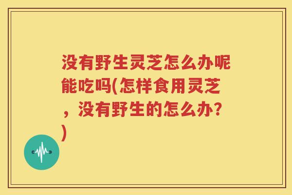 没有野生灵芝怎么办呢能吃吗(怎样食用灵芝，没有野生的怎么办？)
