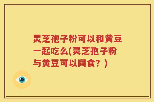 灵芝孢子粉可以和黄豆一起吃么(灵芝孢子粉与黄豆可以同食？)
