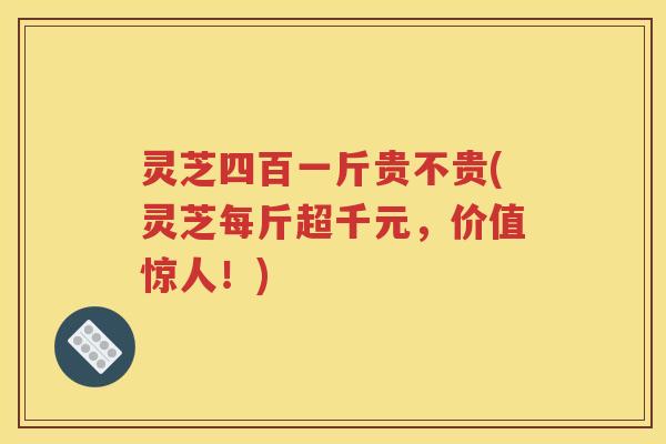 灵芝四百一斤贵不贵(灵芝每斤超千元，价值惊人！)