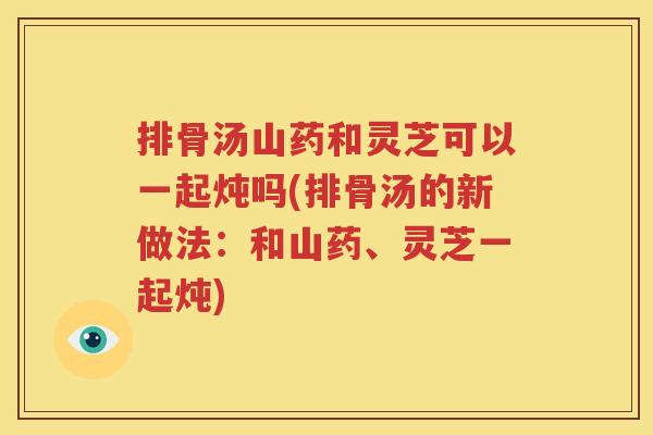 排骨汤山药和灵芝可以一起炖吗(排骨汤的新做法：和山药、灵芝一起炖)