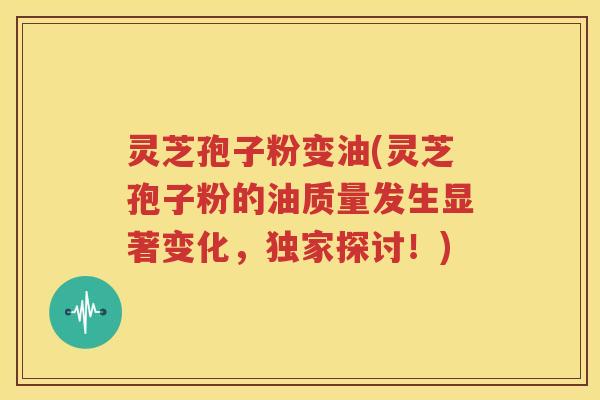 灵芝孢子粉变油(灵芝孢子粉的油质量发生显著变化，独家探讨！)