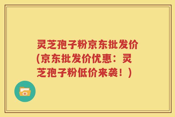 灵芝孢子粉京东批发价(京东批发价优惠：灵芝孢子粉低价来袭！)