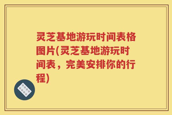 灵芝基地游玩时间表格图片(灵芝基地游玩时间表，完美安排你的行程)