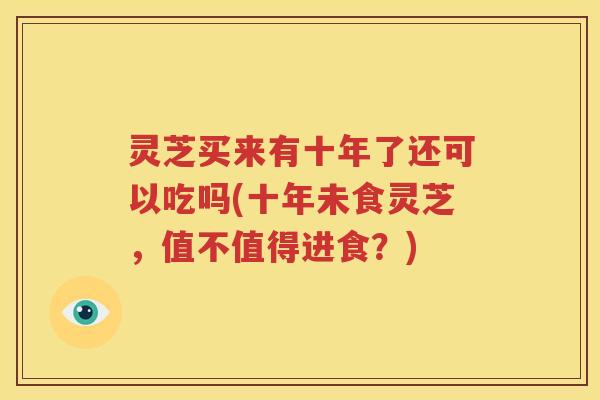 灵芝买来有十年了还可以吃吗(十年未食灵芝，值不值得进食？)