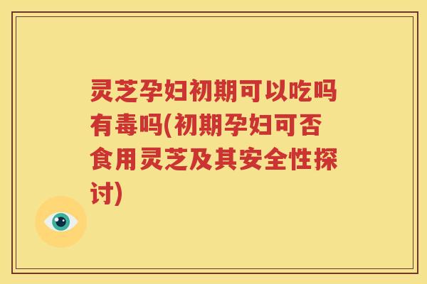 灵芝孕妇初期可以吃吗有毒吗(初期孕妇可否食用灵芝及其安全性探讨)