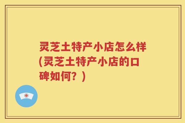 灵芝土特产小店怎么样(灵芝土特产小店的口碑如何？)