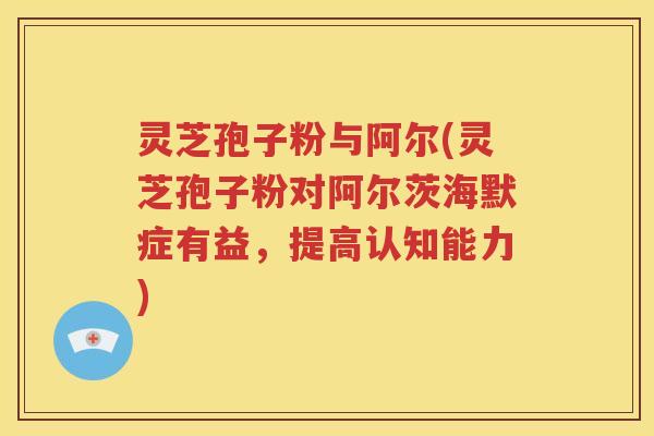 灵芝孢子粉与阿尔(灵芝孢子粉对阿尔茨海默症有益，提高认知能力)