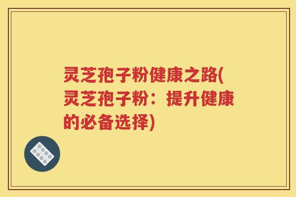 灵芝孢子粉健康之路(灵芝孢子粉：提升健康的必备选择)