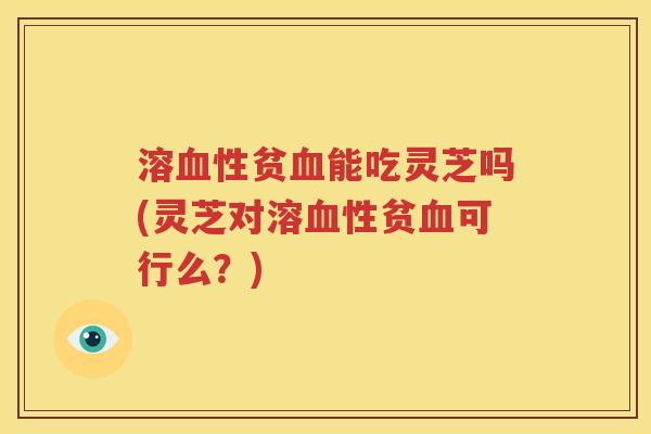 溶血性贫血能吃灵芝吗(灵芝对溶血性贫血可行么？)