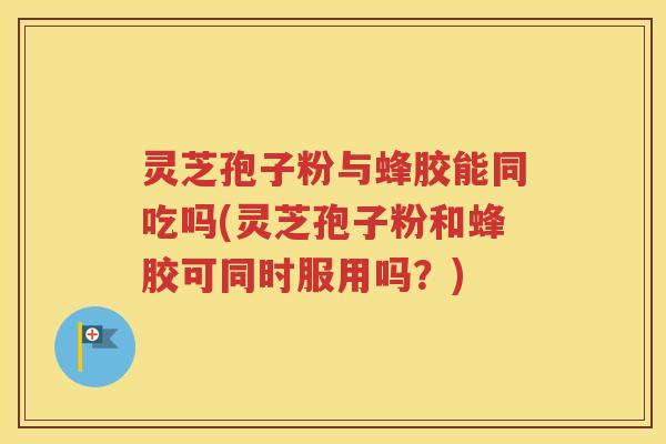 灵芝孢子粉与蜂胶能同吃吗(灵芝孢子粉和蜂胶可同时服用吗？)
