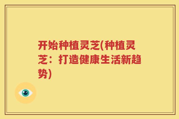 开始种植灵芝(种植灵芝：打造健康生活新趋势)