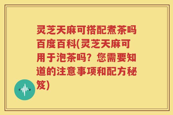 灵芝天麻可搭配煮茶吗百度百科(灵芝天麻可用于泡茶吗？您需要知道的注意事项和配方秘笈)