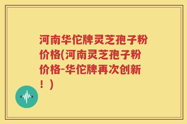 河南华佗牌灵芝孢子粉价格(河南灵芝孢子粉价格-华佗牌再次创新！)