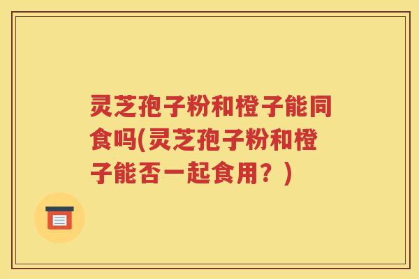 灵芝孢子粉和橙子能同食吗(灵芝孢子粉和橙子能否一起食用？)