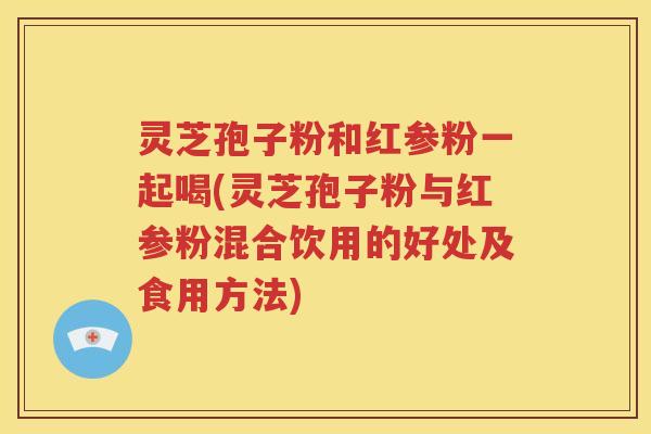 灵芝孢子粉和红参粉一起喝(灵芝孢子粉与红参粉混合饮用的好处及食用方法)